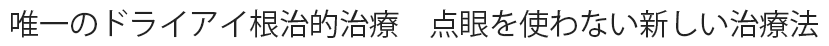 唯一のドライアイ根治的治療　点眼を使わない新しい治療法